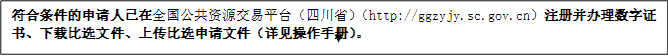 符合條件的申請(qǐng)人已在全國(guó)公共資源交易平臺(tái)（四川?。╤ttp://ggzyjy.sc.gov.cn）注冊(cè)并辦理數(shù)字證書(shū)、下載比選文件、上傳比選申請(qǐng)文件（詳見(jiàn)操作手冊(cè)）。